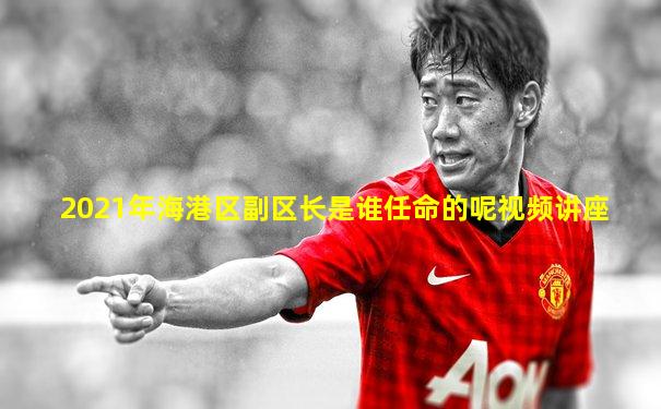 2021年海港区副区长是谁任命的呢视频讲座