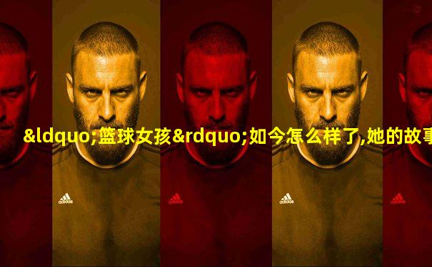 “篮球女孩”如今怎么样了,她的故事令人动容