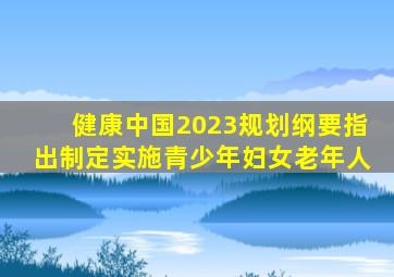 健康中国2023规划纲要指出制定实施青少年妇女老年人