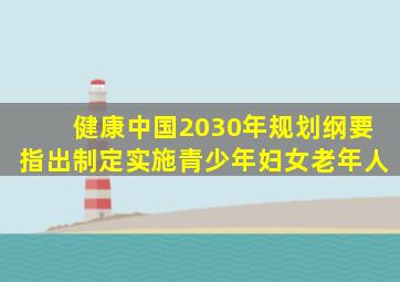 健康中国2030年规划纲要指出制定实施青少年妇女老年人