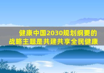 健康中国2030规划纲要的战略主题是共建共享全民健康