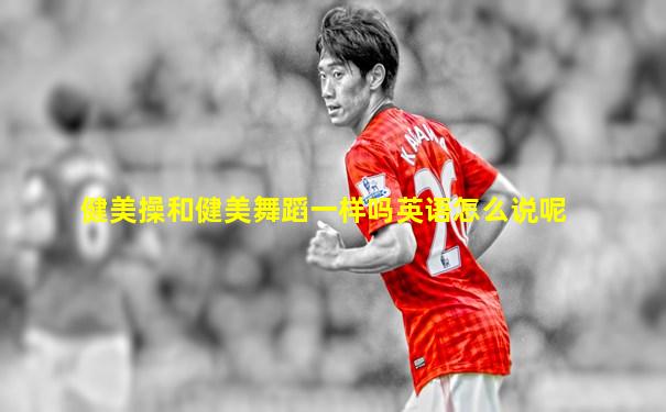 健美操和健美舞蹈一样吗英语怎么说呢