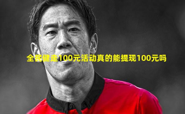 全民健走100元活动真的能提现100元吗