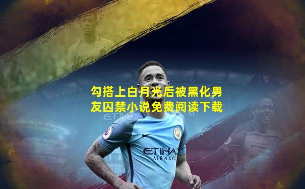 勾搭上白月光后被黑化男友囚禁小说免费阅读下载