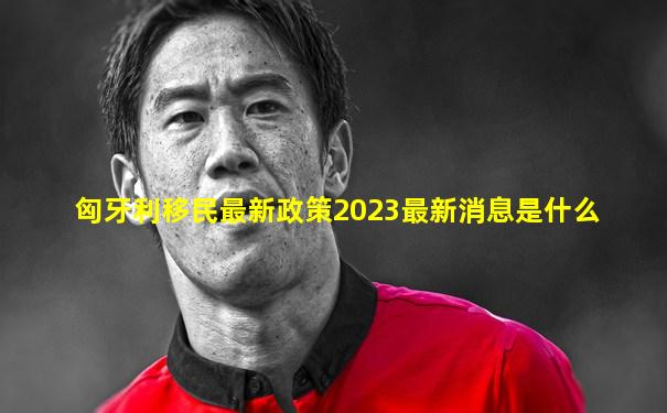 匈牙利移民最新政策2023最新消息是什么