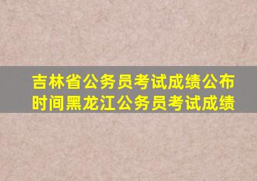 吉林省公务员考试成绩公布时间黑龙江公务员考试成绩