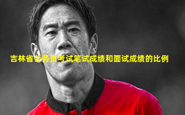 吉林省公务员考试笔试成绩和面试成绩的比例