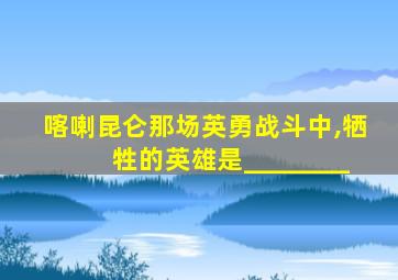 喀喇昆仑那场英勇战斗中,牺牲的英雄是________