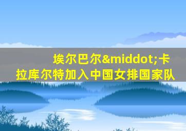 埃尔巴尔·卡拉库尔特加入中国女排国家队
