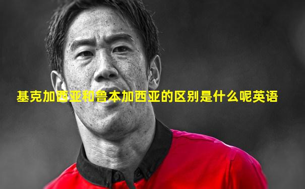 基克加西亚和鲁本加西亚的区别是什么呢英语