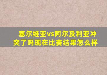 塞尔维亚vs阿尔及利亚冲突了吗现在比赛结果怎么样