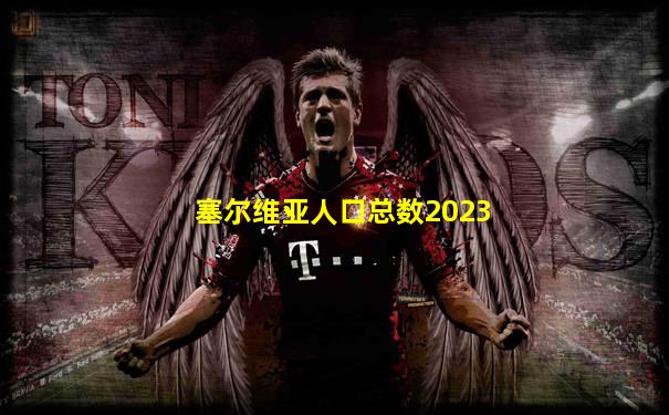 塞尔维亚人口总数2023