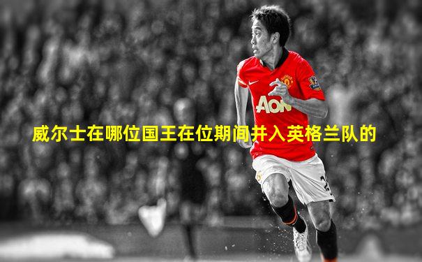 威尔士在哪位国王在位期间并入英格兰队的