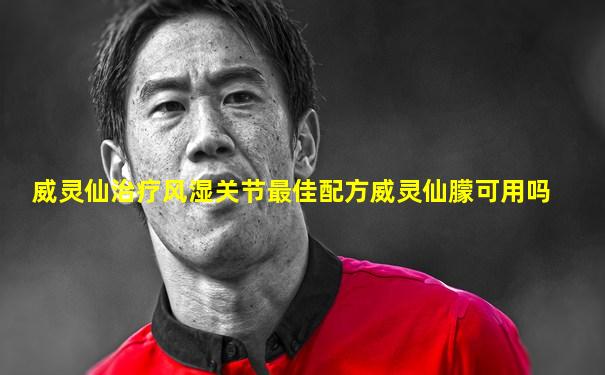 威灵仙治疗风湿关节最佳配方威灵仙朦可用吗