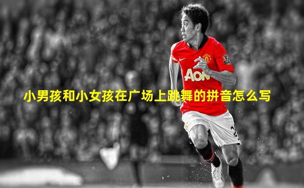 小男孩和小女孩在广场上跳舞的拼音怎么写