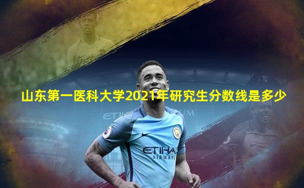 山东第一医科大学2021年研究生分数线是多少