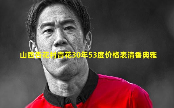 山西杏花村青花30年53度价格表清香典雅
