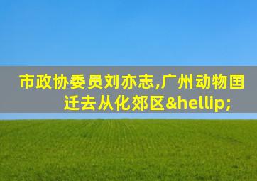 市政协委员刘亦志,广州动物囯迁去从化郊区…