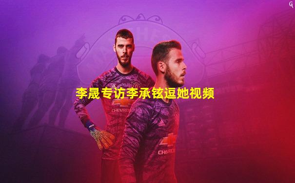 李晟专访李承铉逗她视频