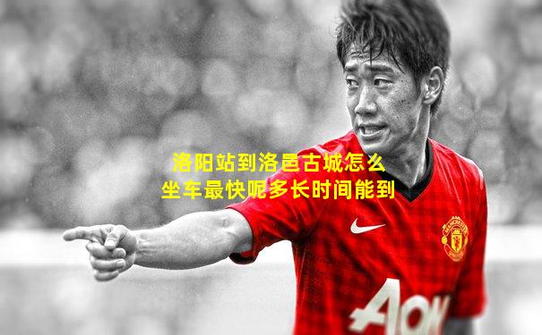 洛阳站到洛邑古城怎么坐车最快呢多长时间能到