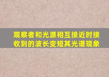 观察者和光源相互接近时接收到的波长变短其光谱现象